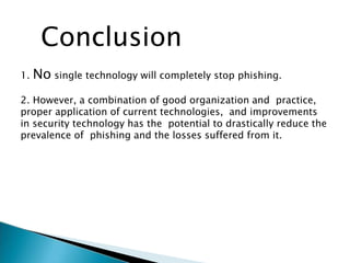 Conclusion
1. No single technology will completely stop phishing.
2. However, a combination of good organization and practice,
proper application of current technologies, and improvements
in security technology has the potential to drastically reduce the
prevalence of phishing and the losses suffered from it.
 