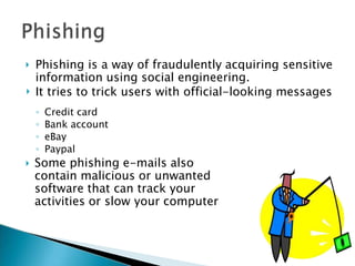 

Phishing is a way of fraudulently acquiring sensitive
information using social engineering.
It tries to trick users with official-looking messages

◦ Credit card
◦ Bank account
◦ eBay
◦ Paypal
Some phishing e-mails also
contain malicious or unwanted
software that can track your
activities or slow your computer
 