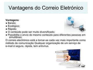 Vantagens do Correio Eletrónico Vantagens :  ●  Barato;  ●  Ecológico; ●  Rápido;  ●  O conteúdo pode ser muito diversificado;  ●  Possibilita o envio do mesmo conteúdo para diferentes pessoas em simultâneo; O correio electrónico está a tornar-se cada vez mais importante como método de comunicação Qualquer organização de um serviço de  e-mail é segura, rápida, tem antivírus.  