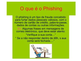 O que é o Phishing O phishing é um tipo de fraude concebido para furtar dados pessoais valiosos, com o número de cartão de crédito, palavra-passe, dados de contas ou outras informações. Ex:  Algumas frases em mensagens de correio eletrónico, que deve estar atento: “ Verifique a sua conta…” “  Se a não responder dentro de 48h, s aua conta será fechada….” 