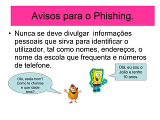 Avisos para o Phishing. Nunca se deve divulgar  informações pessoais que sirva para identificar o utilizador, tal como nomes, endereços, o nome da escola que frequenta e números de telefone. Olá, estás bom? Como te chamas e que idade tens? Olá, eu sou o João e tenho 10 anos. 