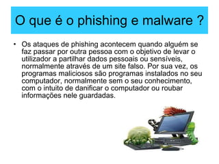 O que é o phishing e malware ? Os ataques de phishing acontecem quando alguém se faz passar por outra pessoa com o objetivo de levar o utilizador a partilhar dados pessoais ou sensíveis, normalmente através de um site falso. Por sua vez, os programas maliciosos são programas instalados no seu computador, normalmente sem o seu conhecimento, com o intuito de danificar o computador ou roubar informações nele guardadas.  