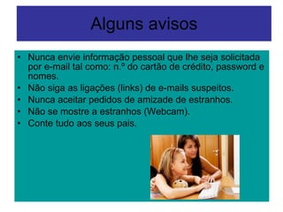 Alguns avisos Nunca envie informação pessoal que lhe seja solicitada por e-mail tal como: n.º do cartão de crédito, password e nomes. Não siga as ligações (links) de e-mails suspeitos.  Nunca aceitar pedidos de amizade de estranhos. Não se mostre a estranhos (Webcam). Conte tudo aos seus pais. 