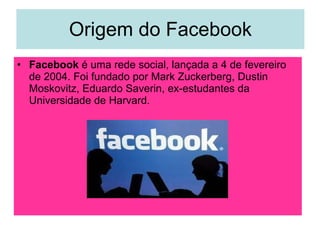 Origem do Facebook Facebook  é uma rede social, lançada a 4 de fevereiro de 2004. Foi fundado por Mark Zuckerberg, Dustin Moskovitz, Eduardo Saverin, ex-estudantes da Universidade de Harvard. 
