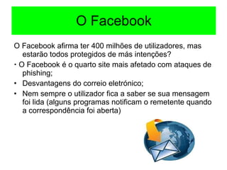O Facebook O Facebook afirma ter 400 milhões de utilizadores, mas estarão todos protegidos de más intenções?    O Facebook é o quarto site mais afetado com ataques de phishing; Desvantagens do correio eletrónico; Nem sempre o utilizador fica a saber se sua mensagem foi lida (alguns programas notificam o remetente quando a correspondência foi aberta) 