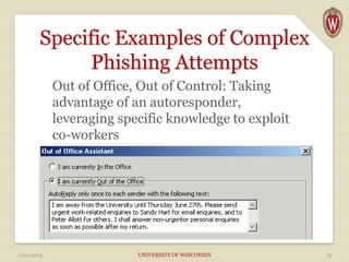 Specific Examples of Complex
Phishing Attempts
Out of Office, Out of Control: Taking
advantage of an autoresponder,
leveraging specific knowledge to exploit
co-workers

1/10/2014

UNIVERSITY OF WISCONSIN

13

 
