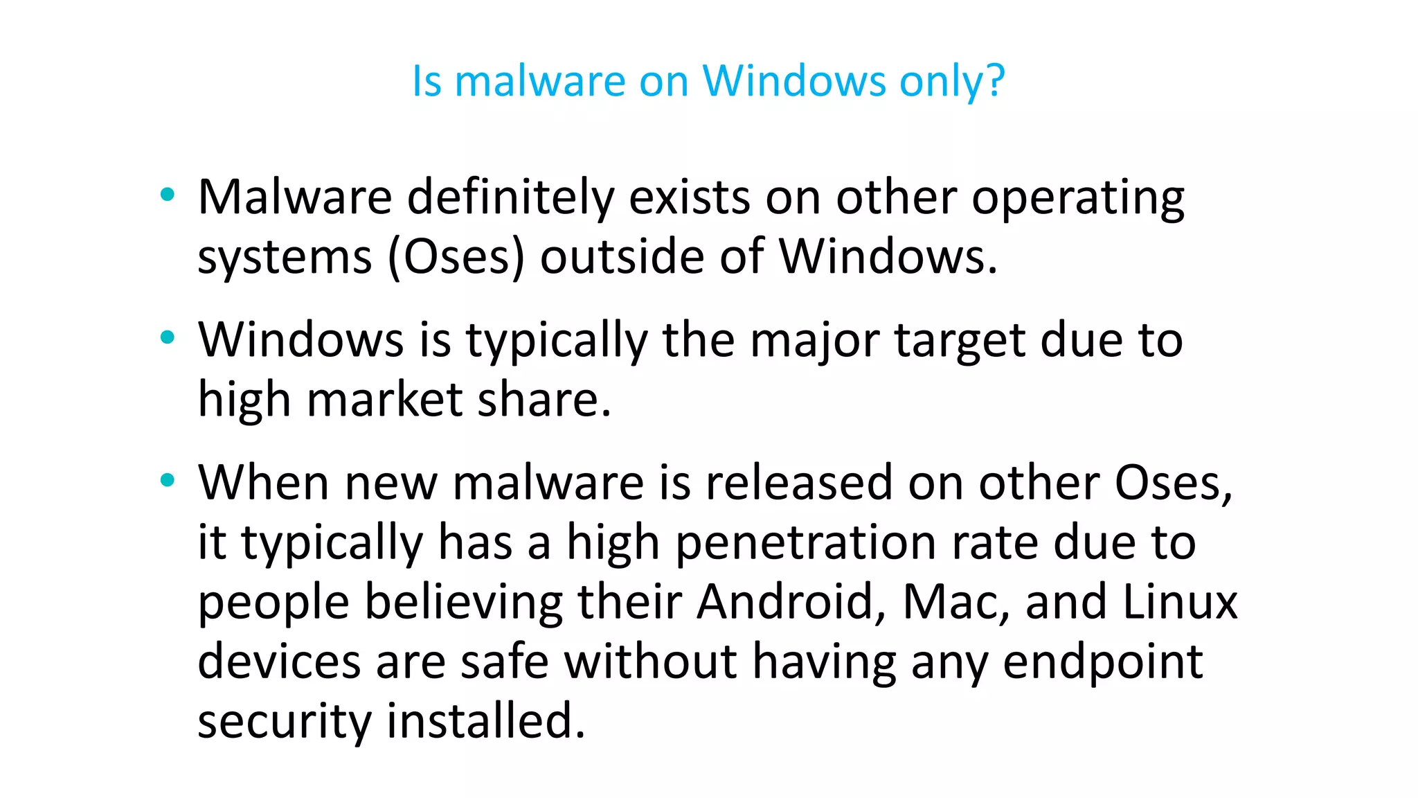 • Malware definitely exists on other operating
systems (Oses) outside of Windows.
• Windows is typically the major target due to
high market share.
• When new malware is released on other Oses,
it typically has a high penetration rate due to
people believing their Android, Mac, and Linux
devices are safe without having any endpoint
security installed.
Is malware on Windows only?
 