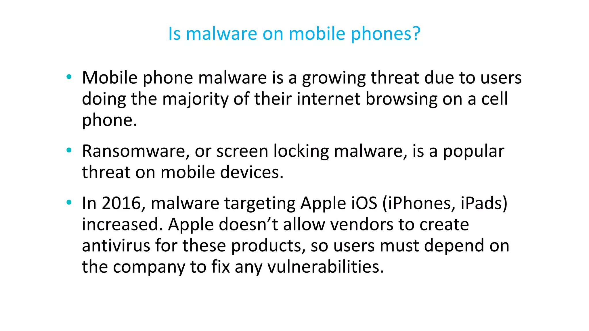 • Mobile phone malware is a growing threat due to users
doing the majority of their internet browsing on a cell
phone.
• Ransomware, or screen locking malware, is a popular
threat on mobile devices.
• In 2016, malware targeting Apple iOS (iPhones, iPads)
increased. Apple doesn’t allow vendors to create
antivirus for these products, so users must depend on
the company to fix any vulnerabilities.
Is malware on mobile phones?
 
