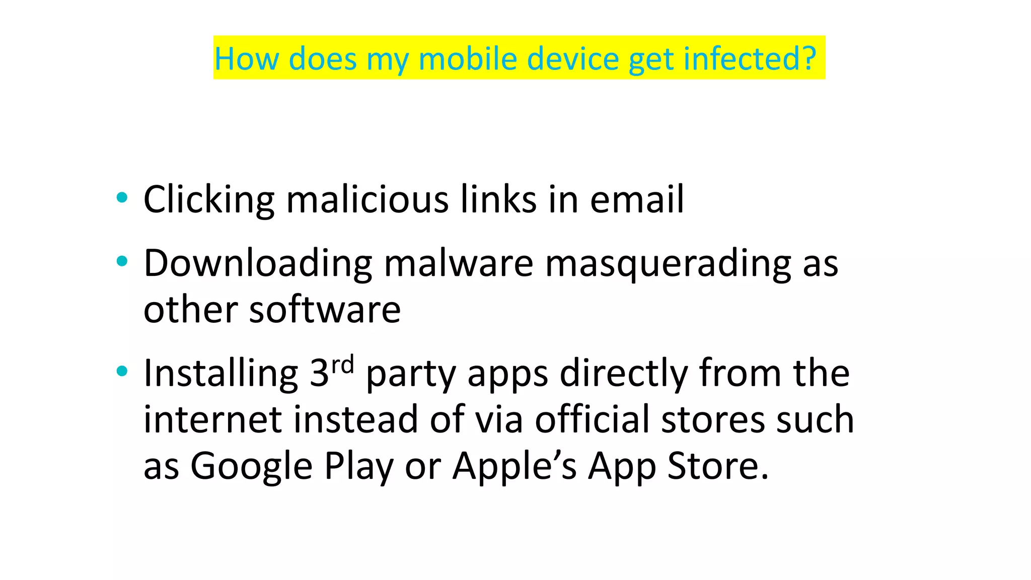 • Clicking malicious links in email
• Downloading malware masquerading as
other software
• Installing 3rd party apps directly from the
internet instead of via official stores such
as Google Play or Apple’s App Store.
How does my mobile device get infected?
 
