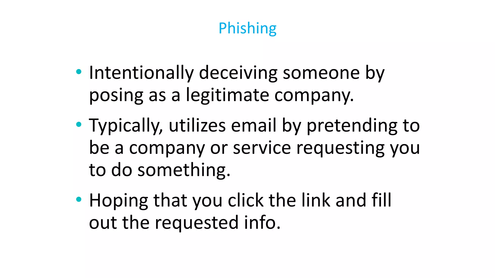 • Intentionally deceiving someone by
posing as a legitimate company.
• Typically, utilizes email by pretending to
be a company or service requesting you
to do something.
• Hoping that you click the link and fill
out the requested info.
Phishing
 