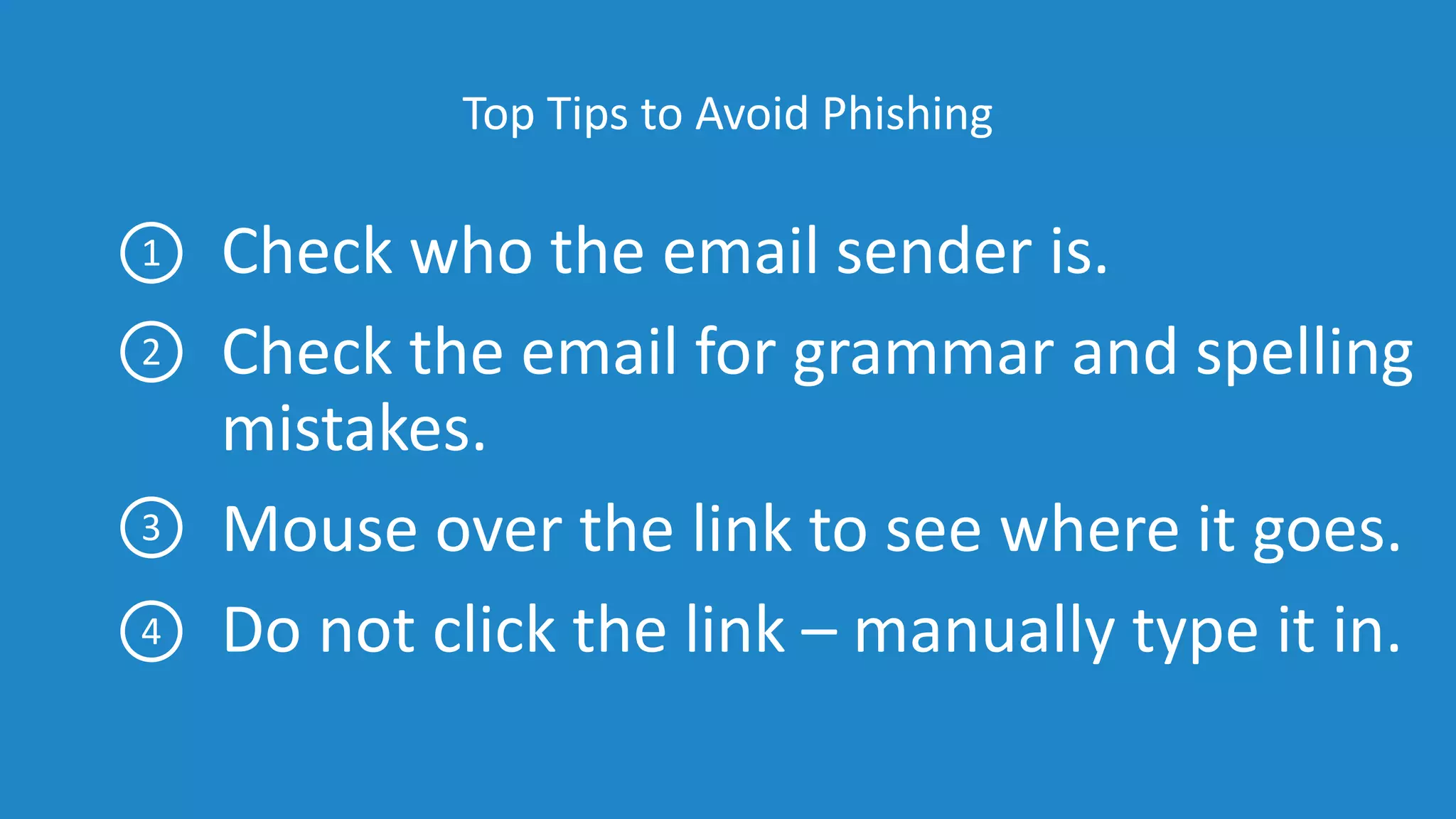 Top Tips to Avoid Phishing
Check who the email sender is.
Check the email for grammar and spelling
mistakes.
Mouse over the link to see where it goes.
Do not click the link – manually type it in.
1
2
3
4
 