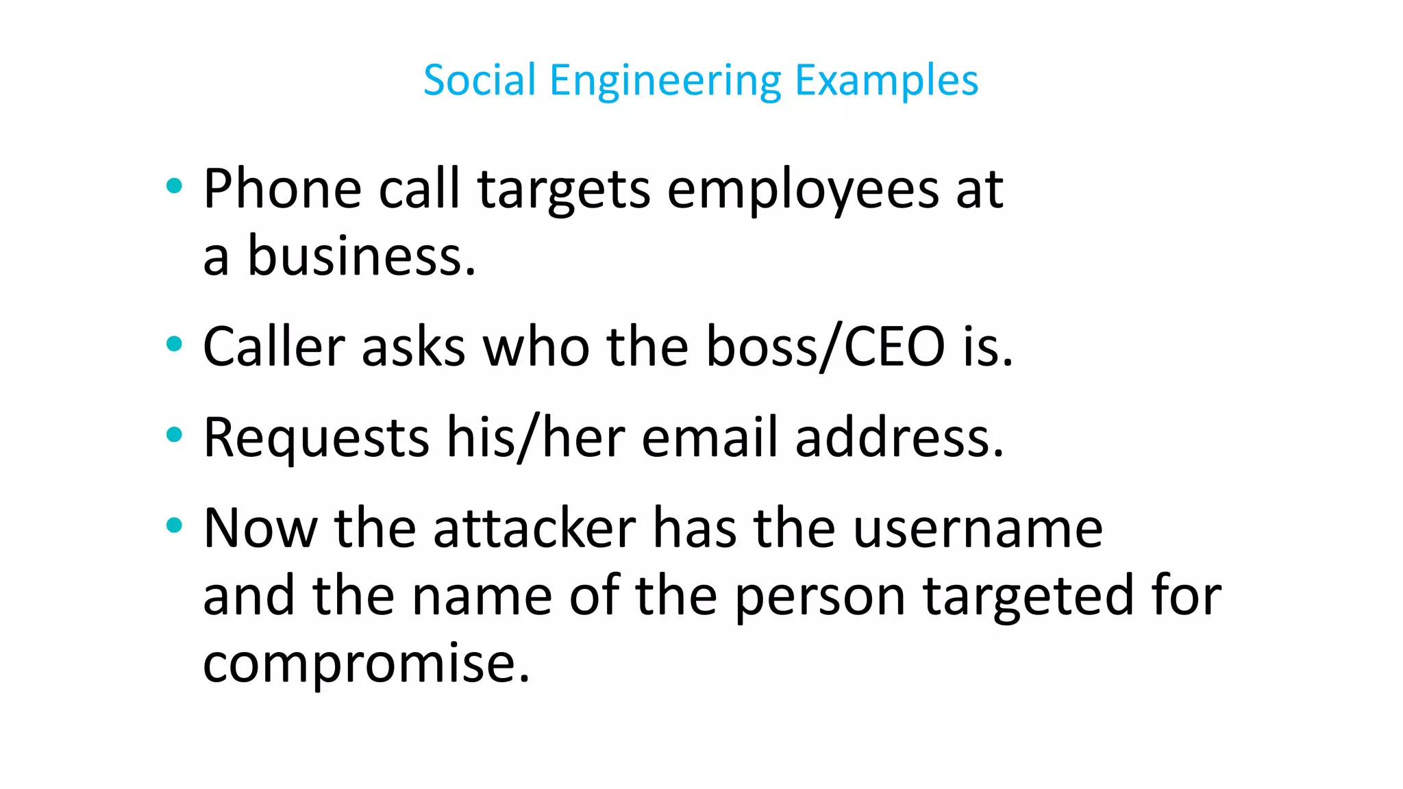 • Phone call targets employees at
a business.
• Caller asks who the boss/CEO is.
• Requests his/her email address.
• Now the attacker has the username
and the name of the person targeted for
compromise.
Social Engineering Examples
 
