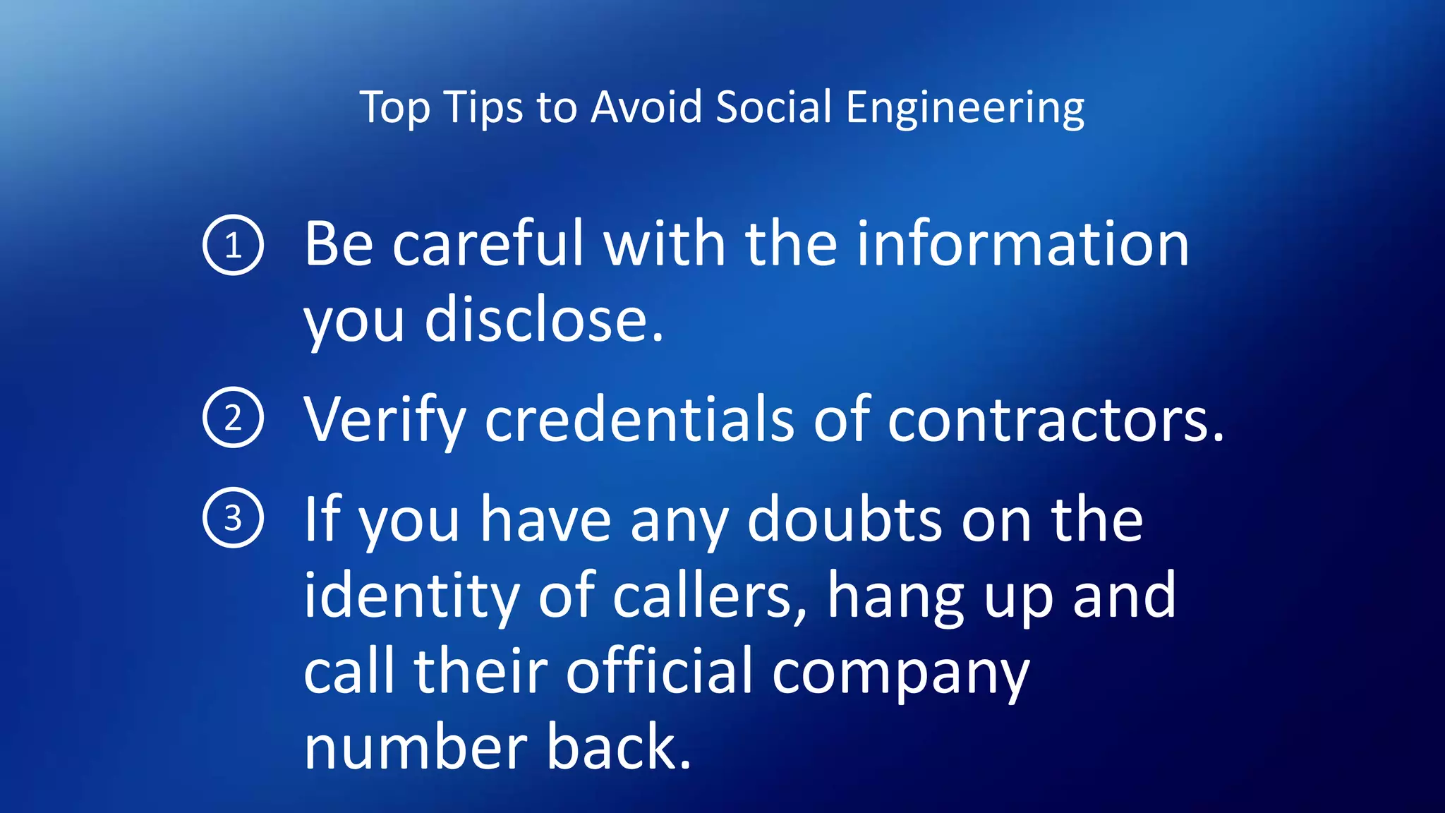 Top Tips to Avoid Social Engineering
Be careful with the information
you disclose.
Verify credentials of contractors.
If you have any doubts on the
identity of callers, hang up and
call their official company
number back.
1
2
3
 