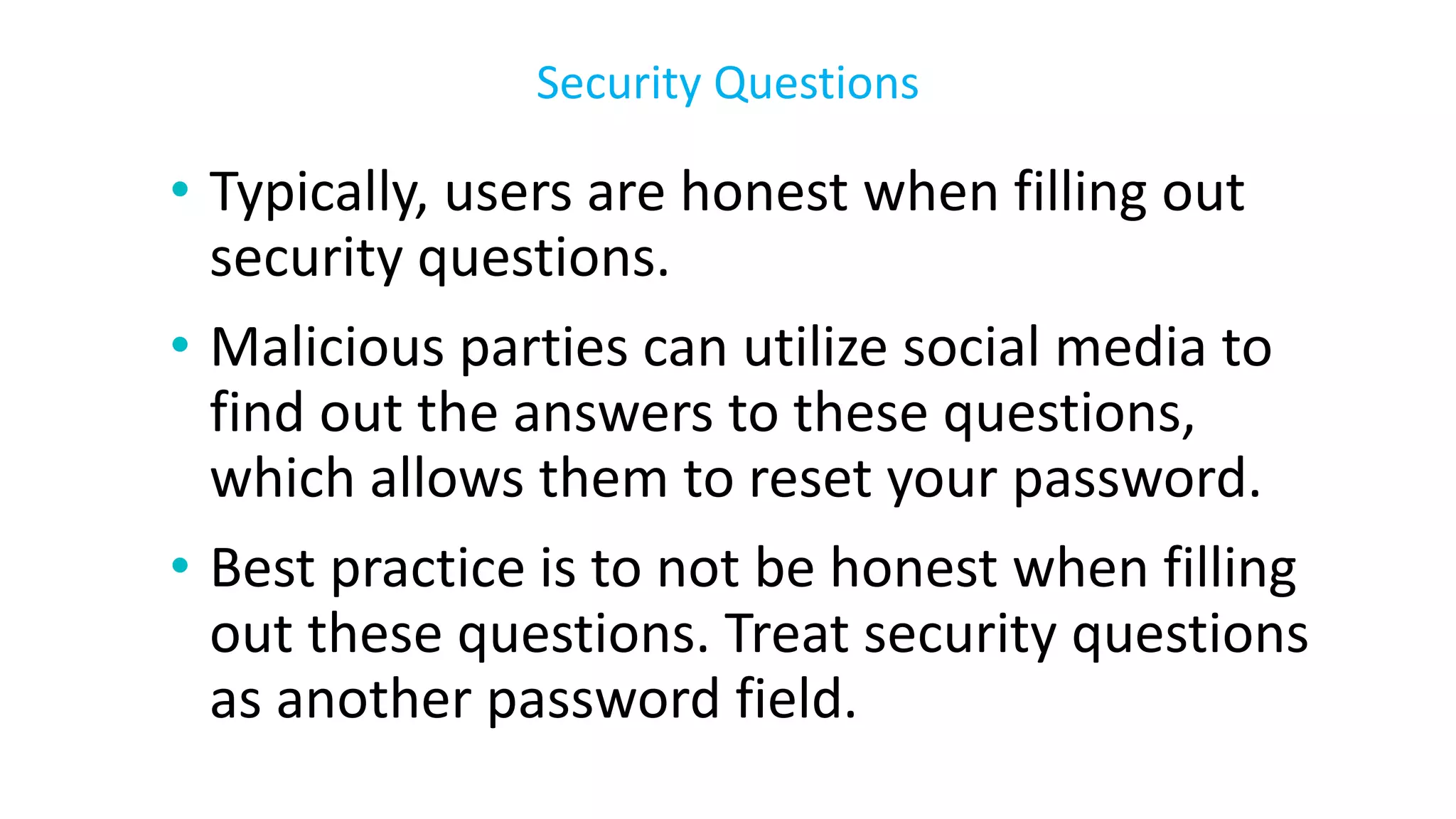 • Typically, users are honest when filling out
security questions.
• Malicious parties can utilize social media to
find out the answers to these questions,
which allows them to reset your password.
• Best practice is to not be honest when filling
out these questions. Treat security questions
as another password field.
Security Questions
 