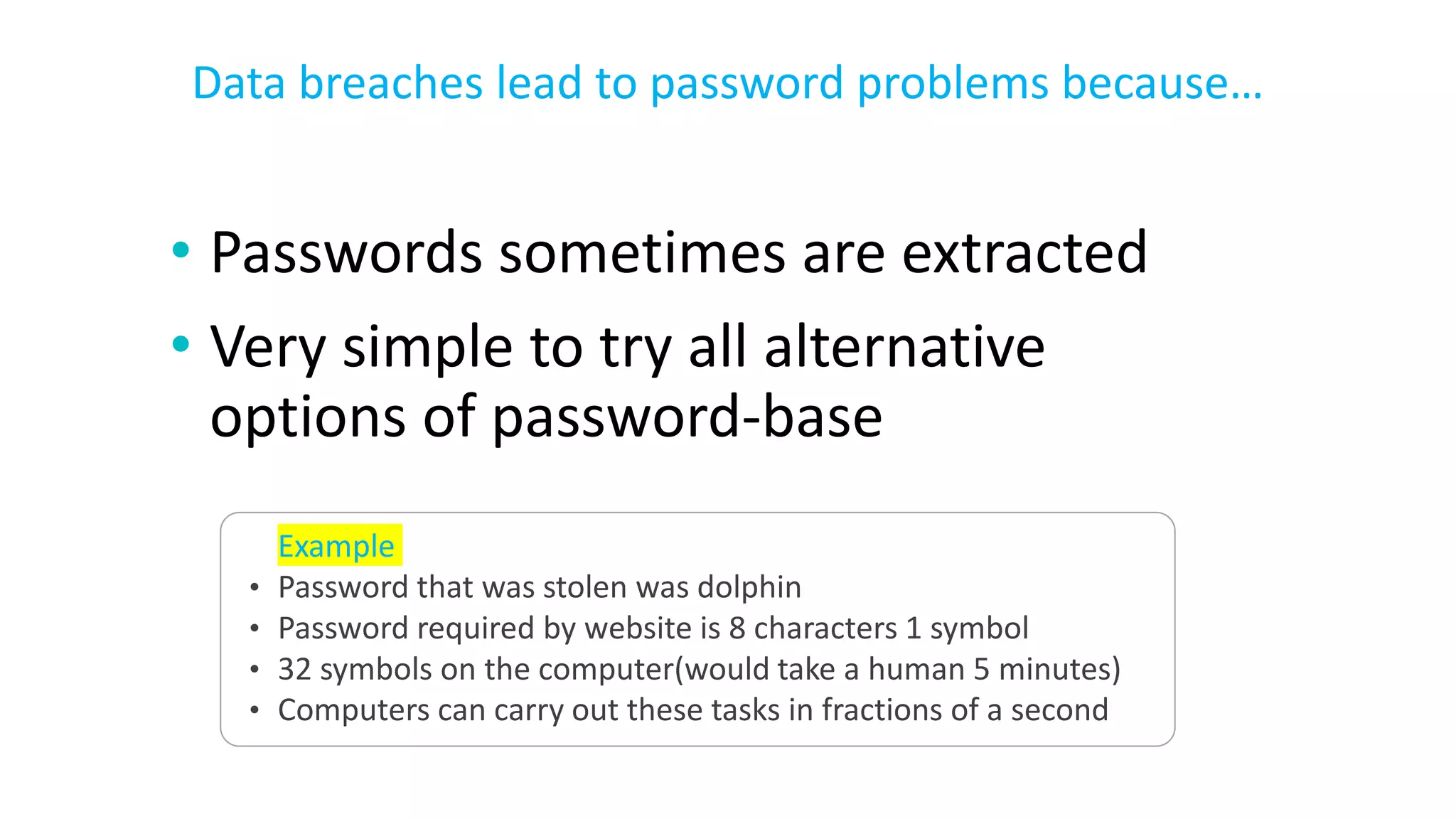 • Passwords sometimes are extracted
• Very simple to try all alternative
options of password-base
Data breaches lead to password problems because…
Example
• Password that was stolen was dolphin
• Password required by website is 8 characters 1 symbol
• 32 symbols on the computer(would take a human 5 minutes)
• Computers can carry out these tasks in fractions of a second
 