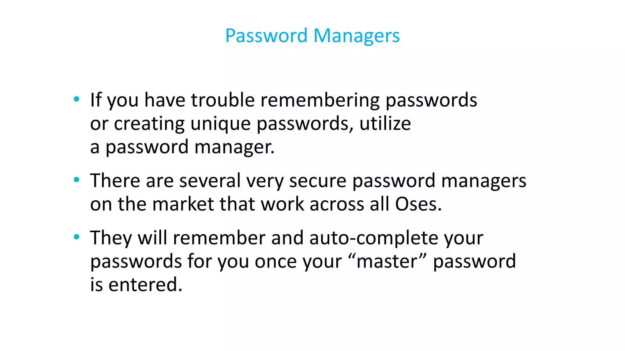 • If you have trouble remembering passwords
or creating unique passwords, utilize
a password manager.
• There are several very secure password managers
on the market that work across all Oses.
• They will remember and auto-complete your
passwords for you once your “master” password
is entered.
Password Managers
 