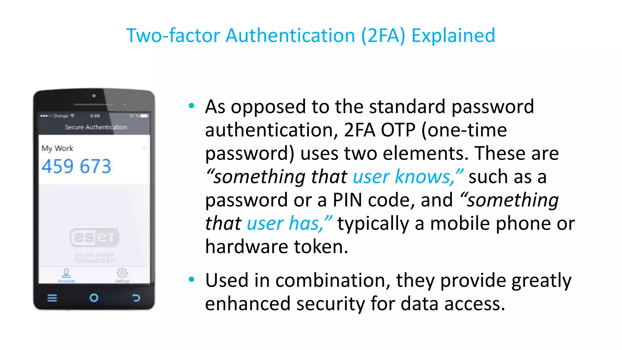 • As opposed to the standard password
authentication, 2FA OTP (one-time
password) uses two elements. These are
“something that user knows,” such as a
password or a PIN code, and “something
that user has,” typically a mobile phone or
hardware token.
• Used in combination, they provide greatly
enhanced security for data access.
Two-factor Authentication (2FA) Explained
 