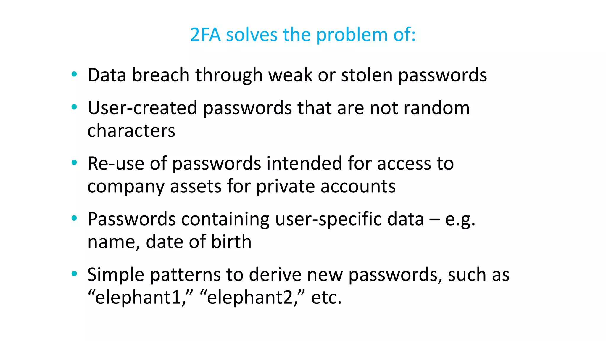 • Data breach through weak or stolen passwords
• User-created passwords that are not random
characters
• Re-use of passwords intended for access to
company assets for private accounts
• Passwords containing user-specific data – e.g.
name, date of birth
• Simple patterns to derive new passwords, such as
“elephant1,” “elephant2,” etc.
2FA solves the problem of:
 