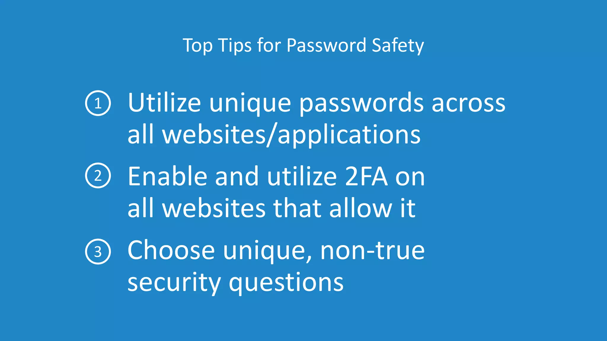 Top Tips for Password Safety
Utilize unique passwords across
all websites/applications
Enable and utilize 2FA on
all websites that allow it
Choose unique, non-true
security questions
1
2
3
 