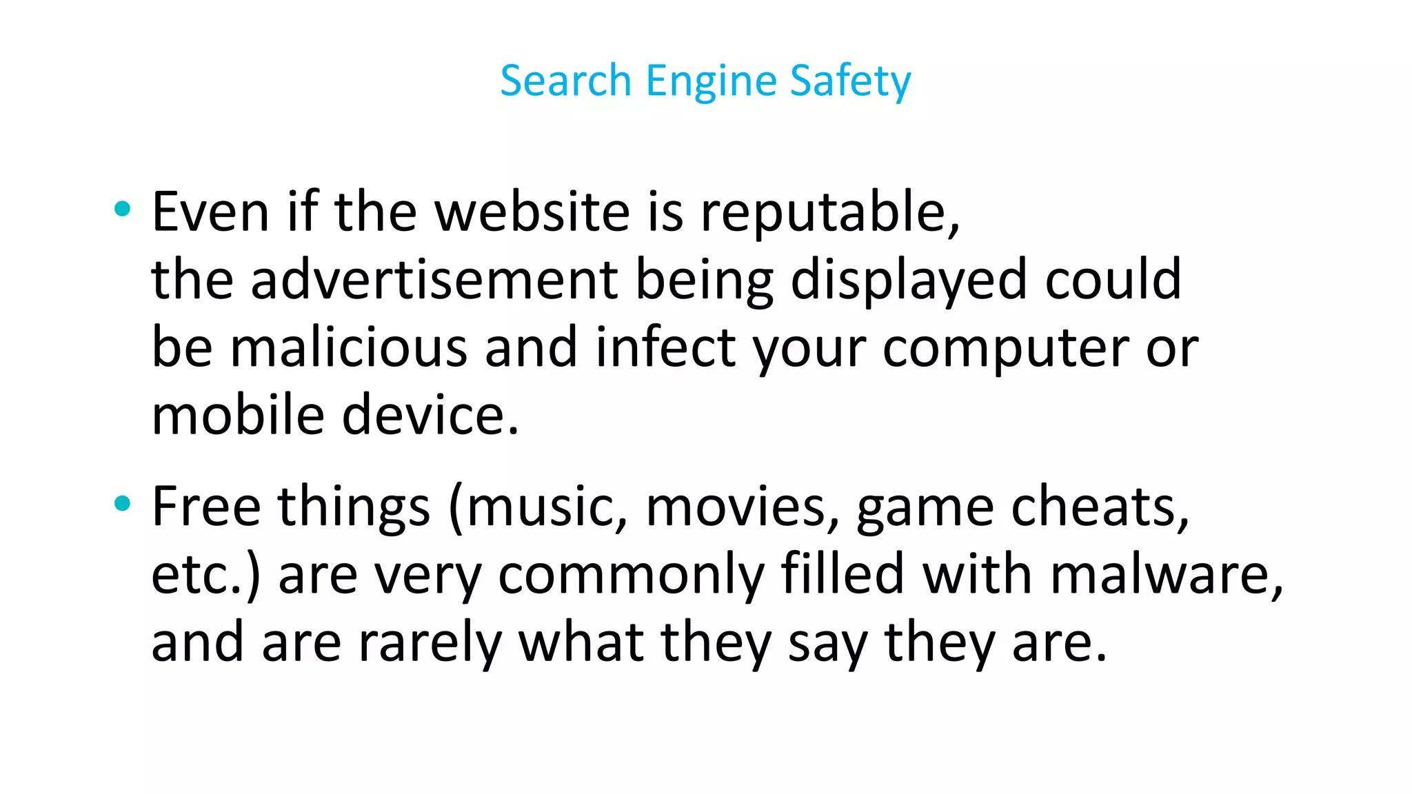 • Even if the website is reputable,
the advertisement being displayed could
be malicious and infect your computer or
mobile device.
• Free things (music, movies, game cheats,
etc.) are very commonly filled with malware,
and are rarely what they say they are.
Search Engine Safety
 