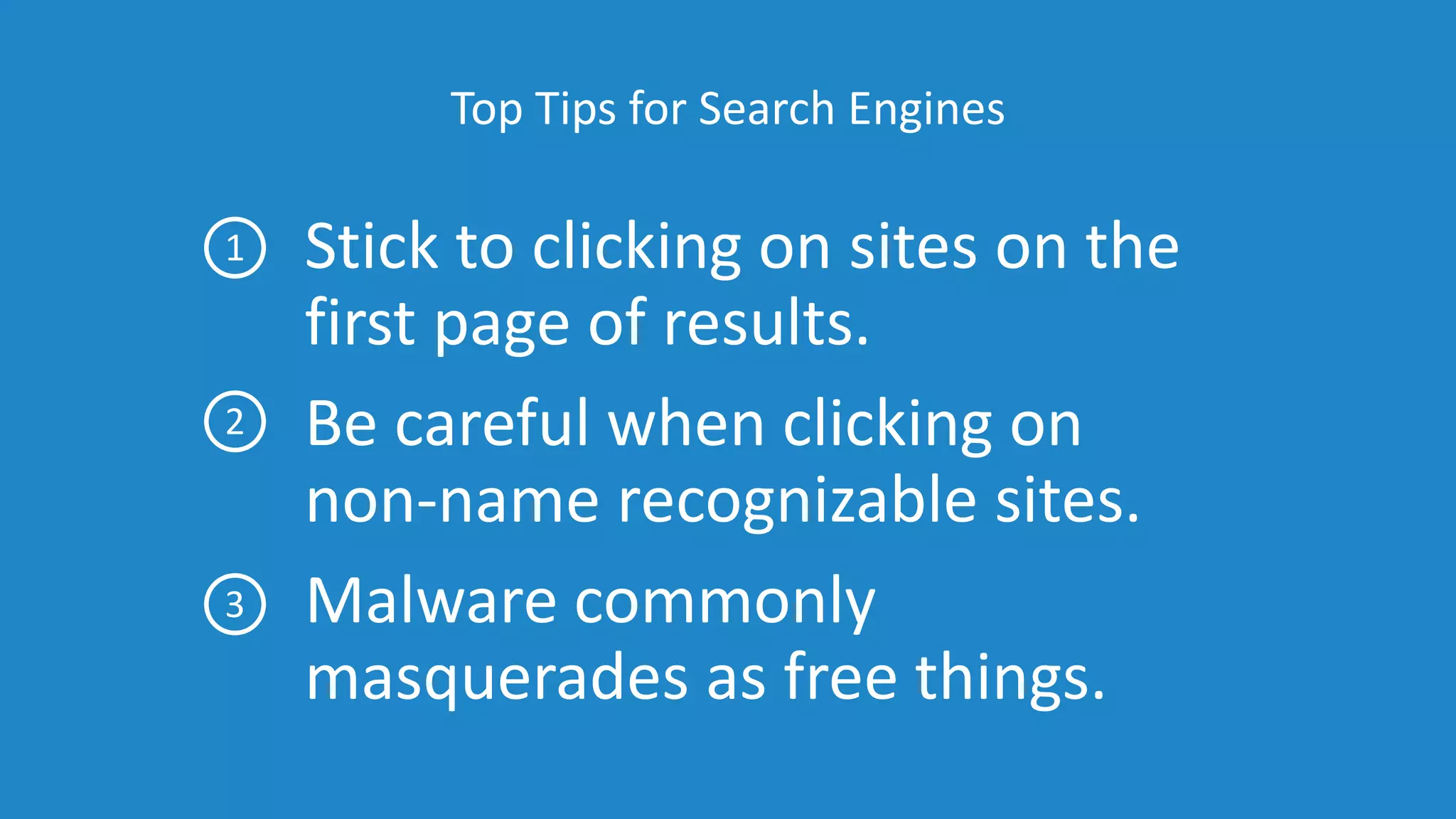 Top Tips for Search Engines
Stick to clicking on sites on the
first page of results.
Be careful when clicking on
non-name recognizable sites.
Malware commonly
masquerades as free things.
1
2
3
 