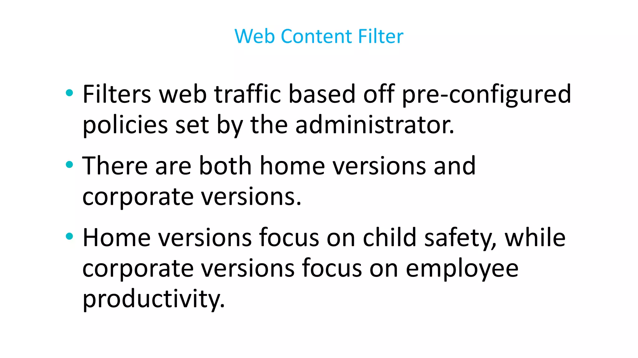 • Filters web traffic based off pre-configured
policies set by the administrator.
• There are both home versions and
corporate versions.
• Home versions focus on child safety, while
corporate versions focus on employee
productivity.
Web Content Filter
 