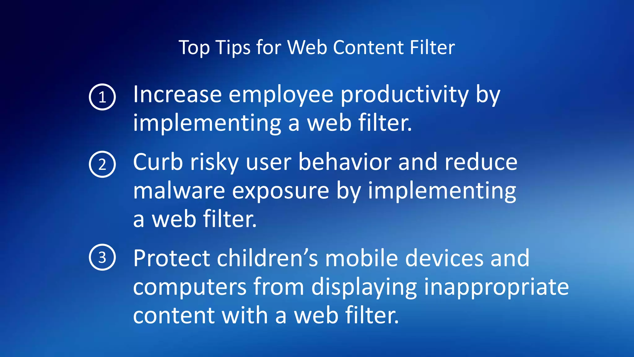 Top Tips for Web Content Filter
Increase employee productivity by
implementing a web filter.
Curb risky user behavior and reduce
malware exposure by implementing
a web filter.
Protect children’s mobile devices and
computers from displaying inappropriate
content with a web filter.
1
2
3
 