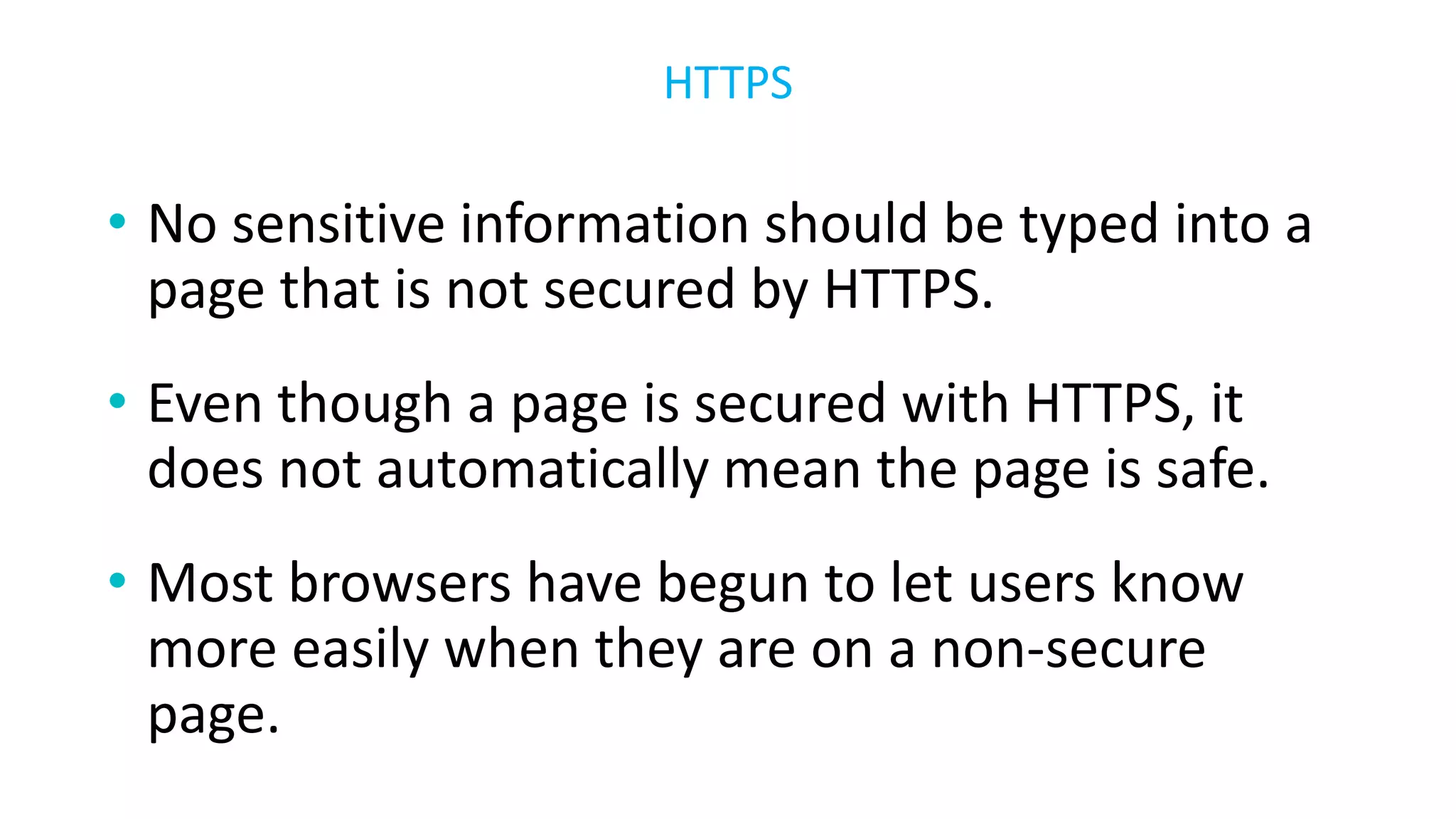 • No sensitive information should be typed into a
page that is not secured by HTTPS.
• Even though a page is secured with HTTPS, it
does not automatically mean the page is safe.
• Most browsers have begun to let users know
more easily when they are on a non-secure
page.
HTTPS
 
