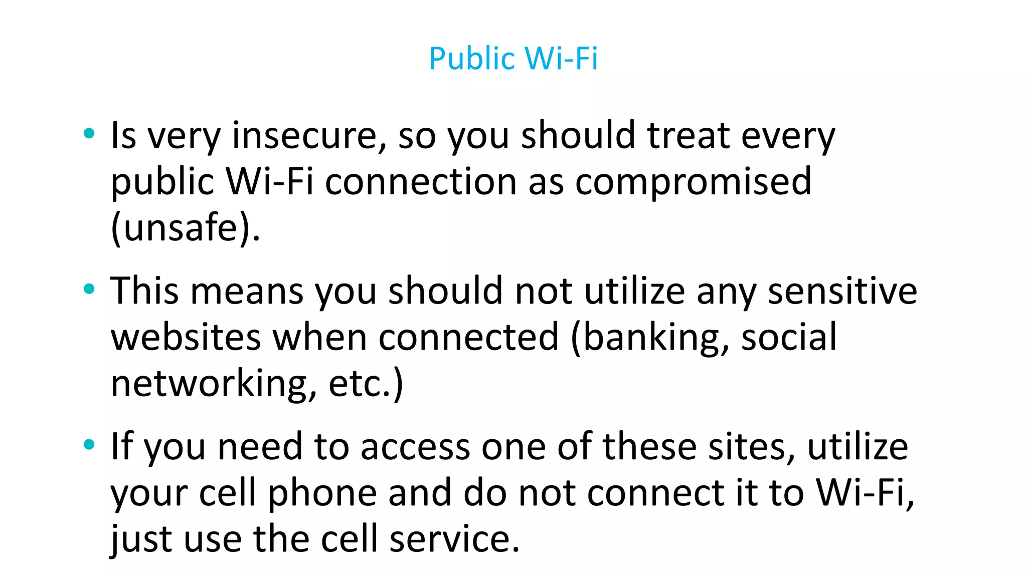 • Is very insecure, so you should treat every
public Wi-Fi connection as compromised
(unsafe).
• This means you should not utilize any sensitive
websites when connected (banking, social
networking, etc.)
• If you need to access one of these sites, utilize
your cell phone and do not connect it to Wi-Fi,
just use the cell service.
Public Wi-Fi
 