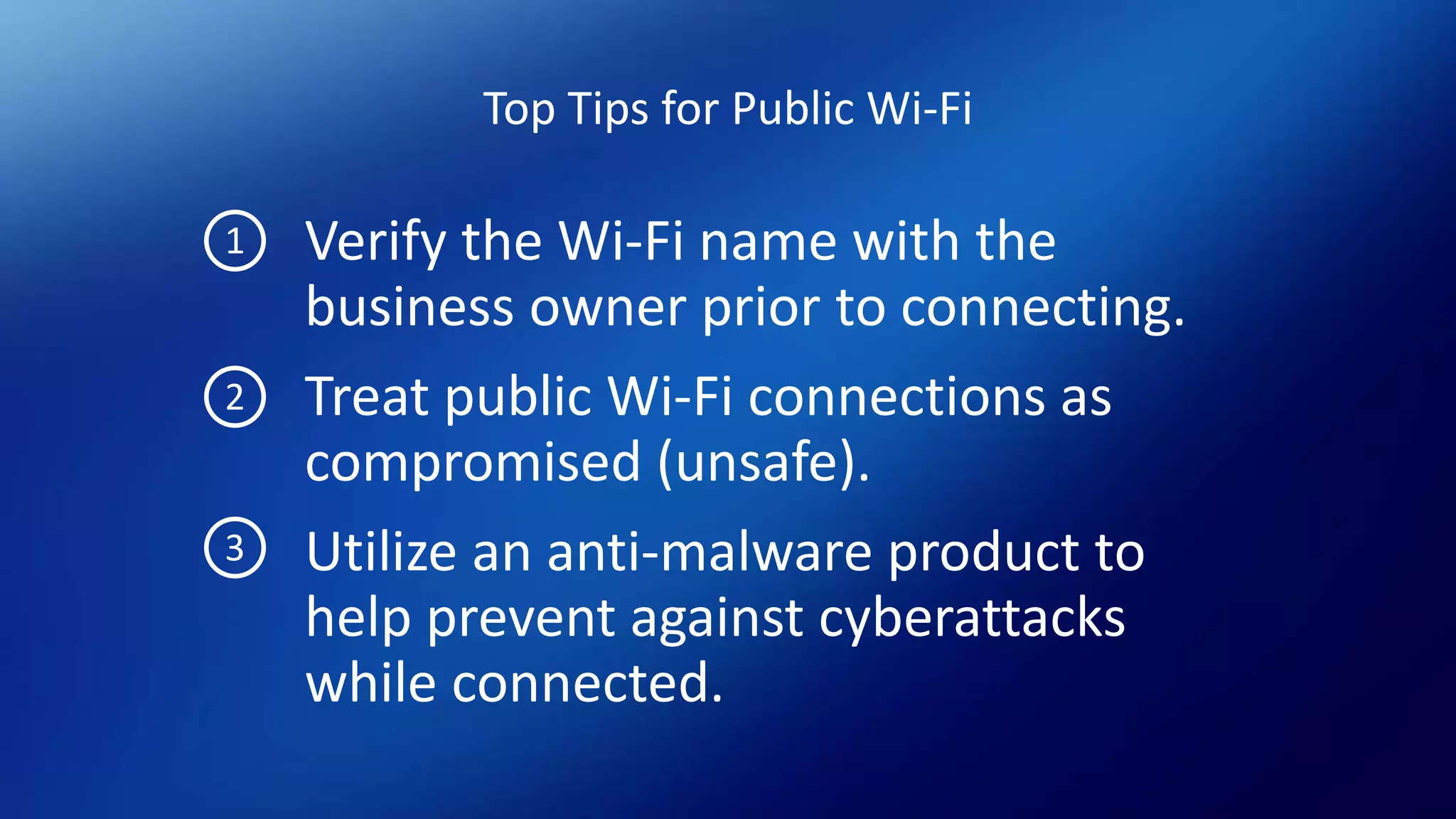 Top Tips for Public Wi-Fi
Verify the Wi-Fi name with the
business owner prior to connecting.
Treat public Wi-Fi connections as
compromised (unsafe).
Utilize an anti-malware product to
help prevent against cyberattacks
while connected.
1
2
3
 