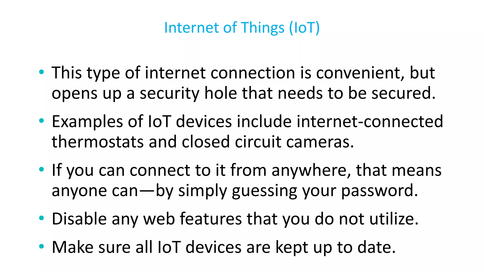 • This type of internet connection is convenient, but
opens up a security hole that needs to be secured.
• Examples of IoT devices include internet-connected
thermostats and closed circuit cameras.
• If you can connect to it from anywhere, that means
anyone can—by simply guessing your password.
• Disable any web features that you do not utilize.
• Make sure all IoT devices are kept up to date.
Internet of Things (IoT)
 