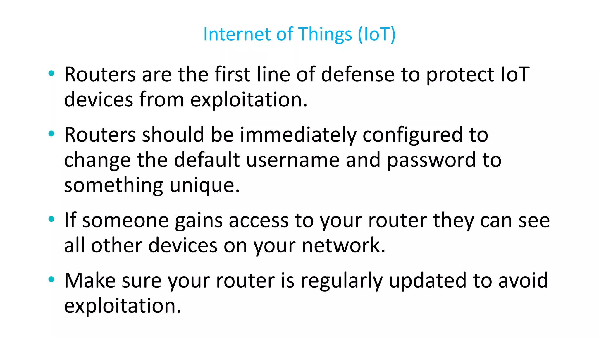 • Routers are the first line of defense to protect IoT
devices from exploitation.
• Routers should be immediately configured to
change the default username and password to
something unique.
• If someone gains access to your router they can see
all other devices on your network.
• Make sure your router is regularly updated to avoid
exploitation.
Internet of Things (IoT)
 