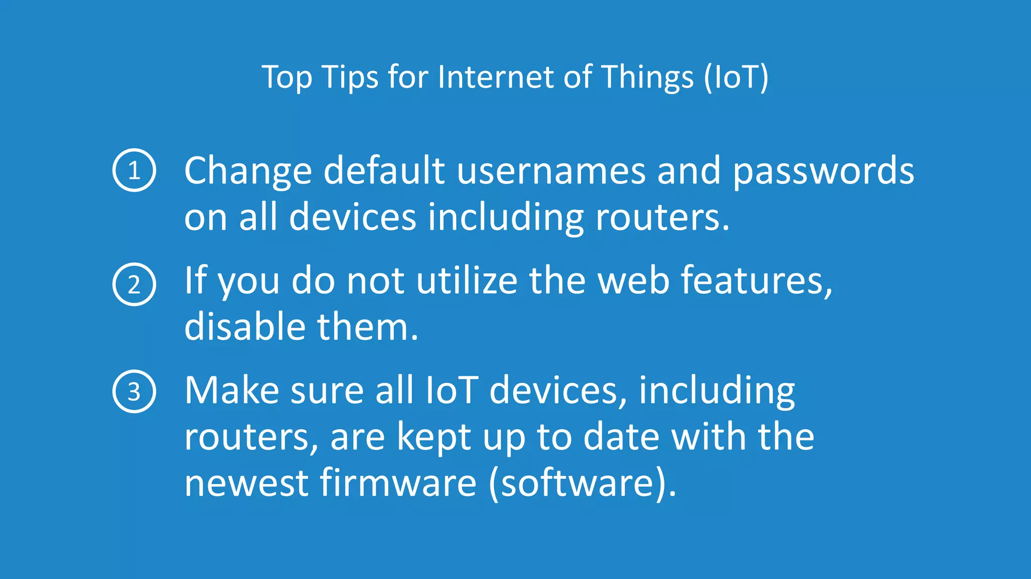 Top Tips for Internet of Things (IoT)
Change default usernames and passwords
on all devices including routers.
If you do not utilize the web features,
disable them.
Make sure all IoT devices, including
routers, are kept up to date with the
newest firmware (software).
1
2
3
 