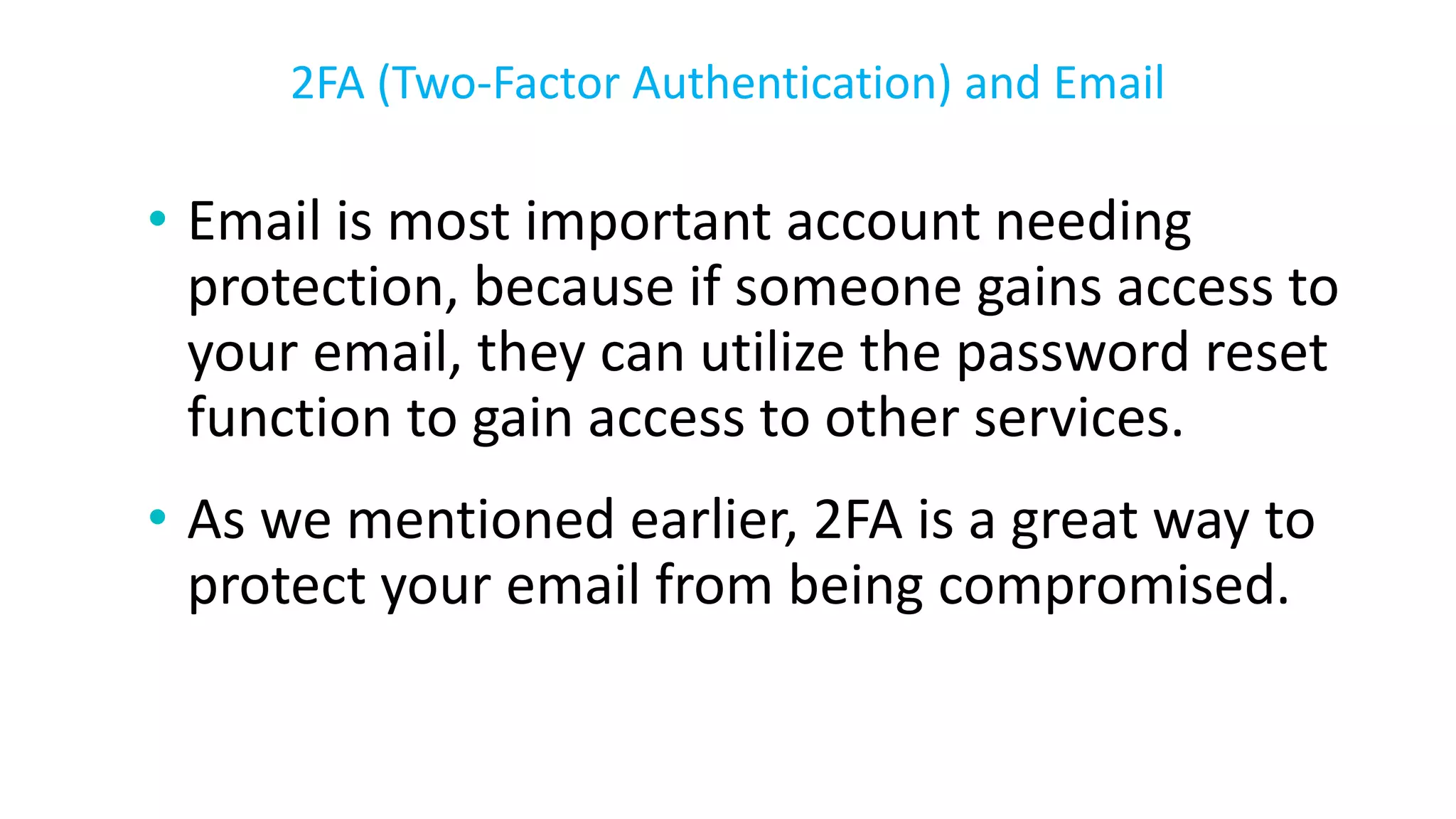 • Email is most important account needing
protection, because if someone gains access to
your email, they can utilize the password reset
function to gain access to other services.
• As we mentioned earlier, 2FA is a great way to
protect your email from being compromised.
2FA (Two-Factor Authentication) and Email
 
