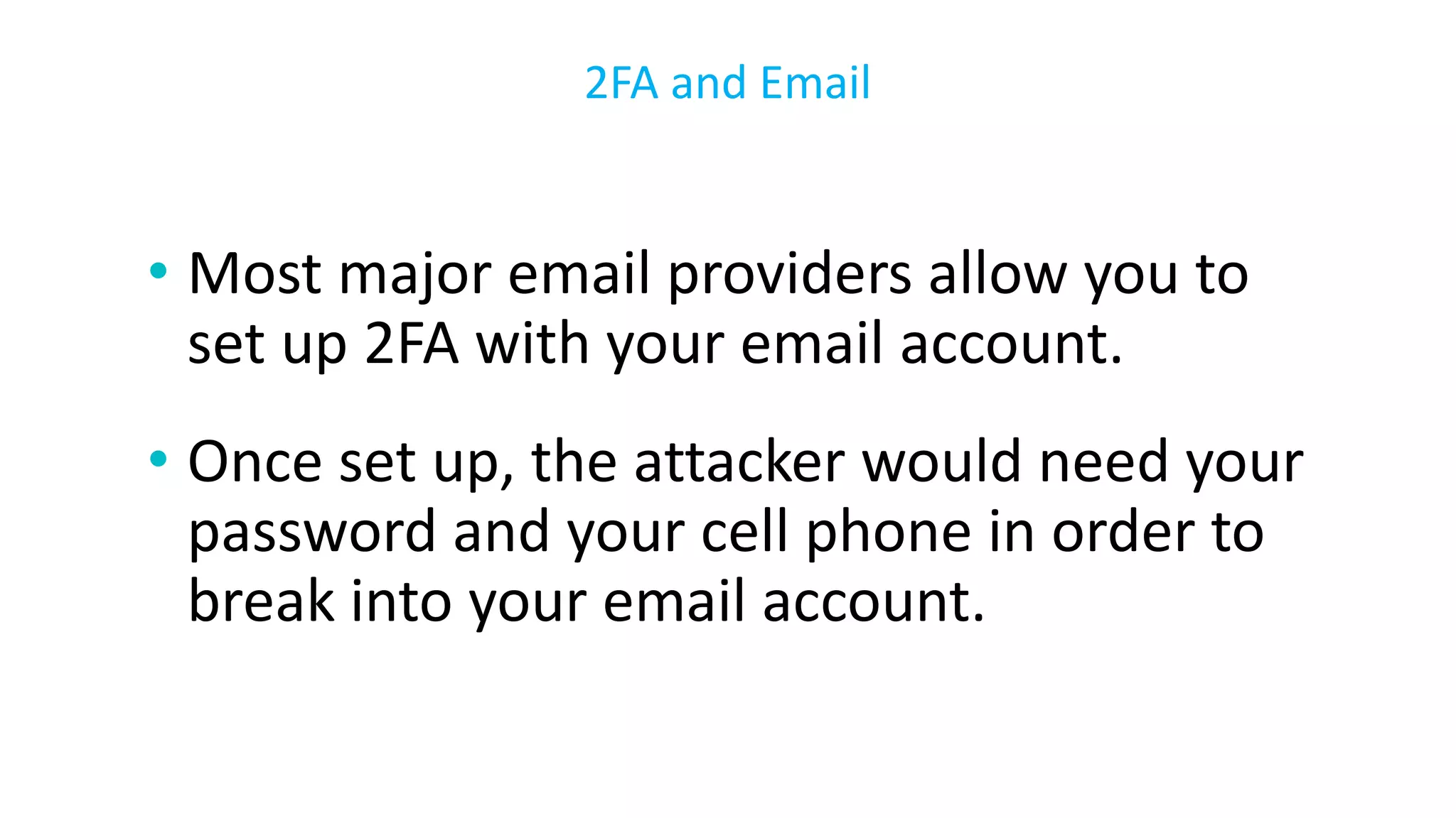 • Most major email providers allow you to
set up 2FA with your email account.
• Once set up, the attacker would need your
password and your cell phone in order to
break into your email account.
2FA and Email
 