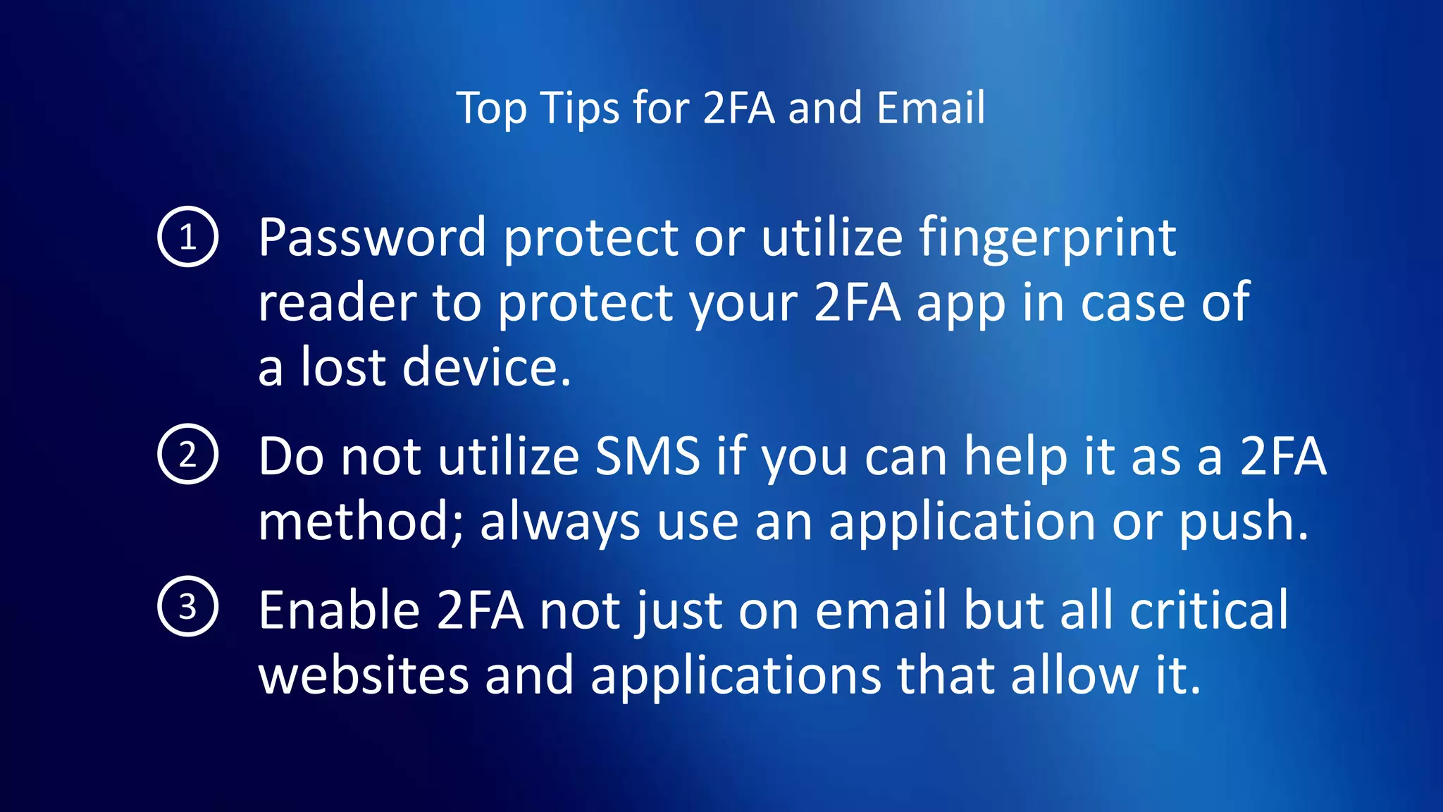 Top Tips for 2FA and Email
Password protect or utilize fingerprint
reader to protect your 2FA app in case of
a lost device.
Do not utilize SMS if you can help it as a 2FA
method; always use an application or push.
Enable 2FA not just on email but all critical
websites and applications that allow it.
1
2
3
 