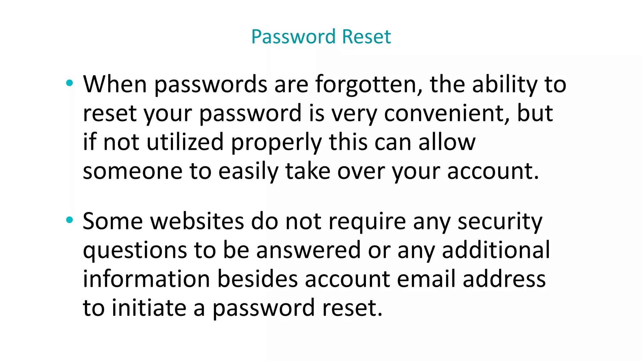 • When passwords are forgotten, the ability to
reset your password is very convenient, but
if not utilized properly this can allow
someone to easily take over your account.
• Some websites do not require any security
questions to be answered or any additional
information besides account email address
to initiate a password reset.
Password Reset
 