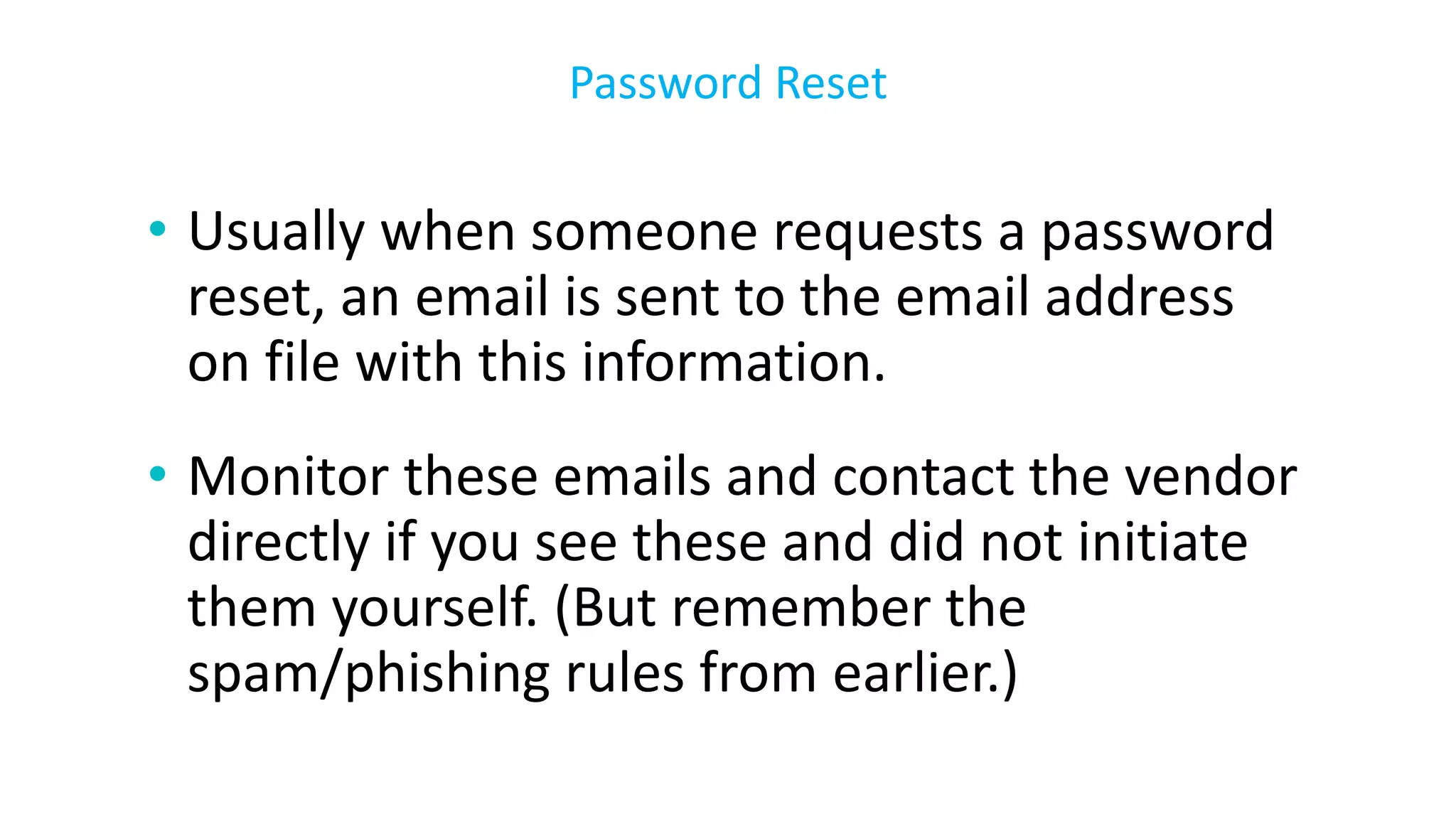 • Usually when someone requests a password
reset, an email is sent to the email address
on file with this information.
• Monitor these emails and contact the vendor
directly if you see these and did not initiate
them yourself. (But remember the
spam/phishing rules from earlier.)
Password Reset
 