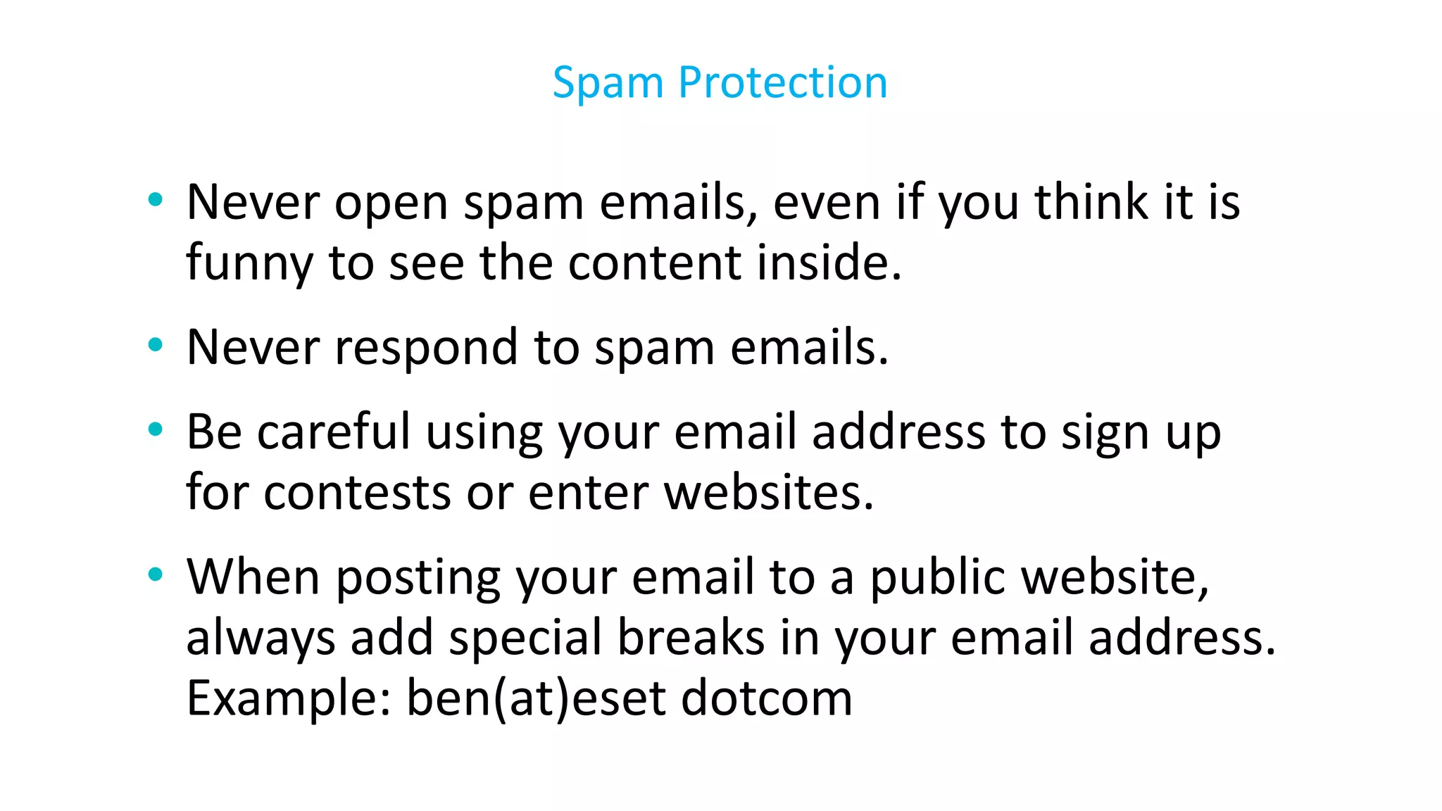 • Never open spam emails, even if you think it is
funny to see the content inside.
• Never respond to spam emails.
• Be careful using your email address to sign up
for contests or enter websites.
• When posting your email to a public website,
always add special breaks in your email address.
Example: ben(at)eset dotcom
Spam Protection
 