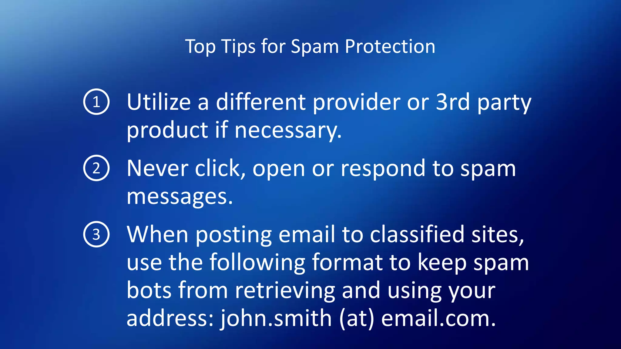 Top Tips for Spam Protection
Utilize a different provider or 3rd party
product if necessary.
Never click, open or respond to spam
messages.
When posting email to classified sites,
use the following format to keep spam
bots from retrieving and using your
address: john.smith (at) email.com.
1
2
3
 