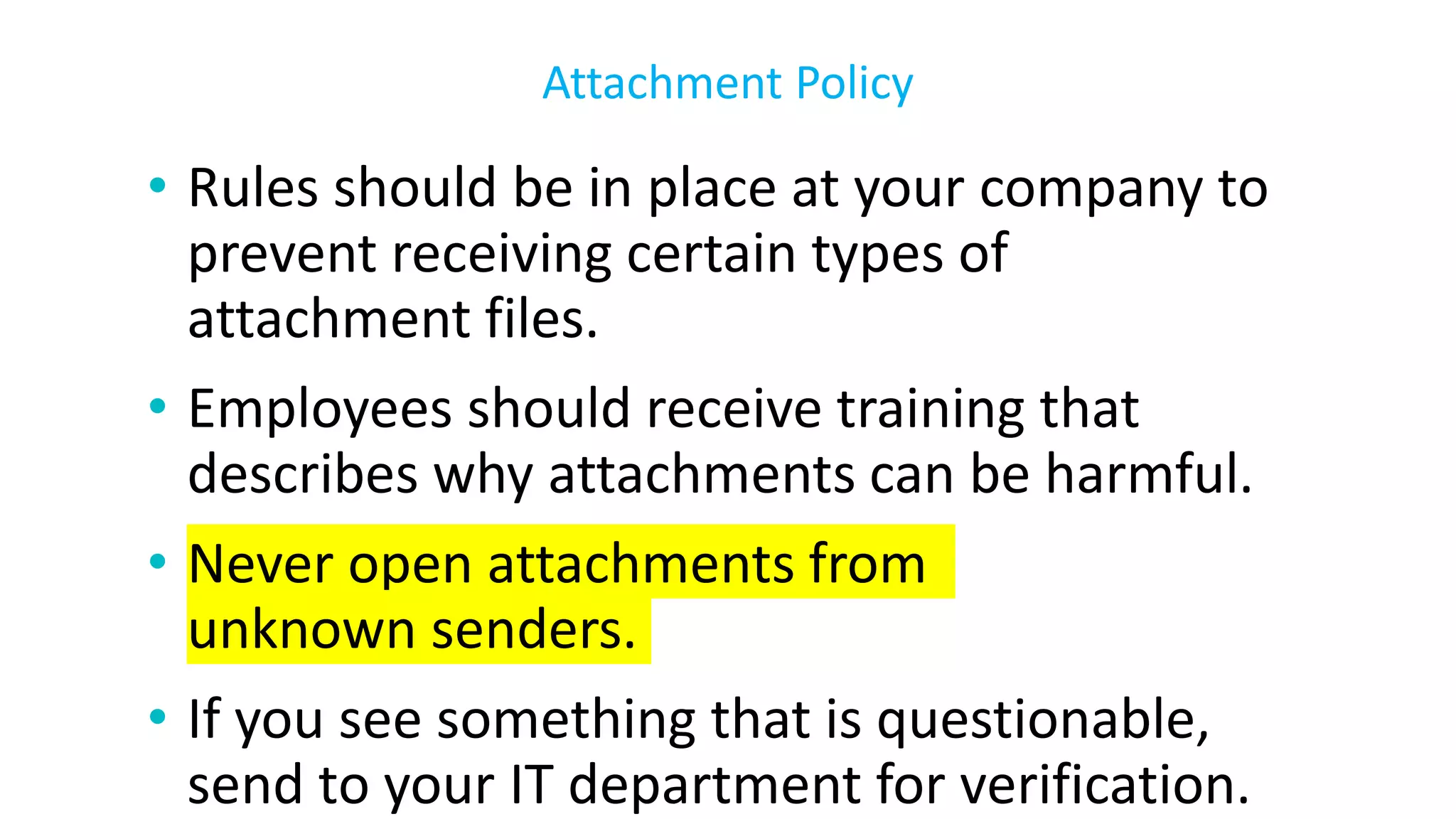 • Rules should be in place at your company to
prevent receiving certain types of
attachment files.
• Employees should receive training that
describes why attachments can be harmful.
• Never open attachments from
unknown senders.
• If you see something that is questionable,
send to your IT department for verification.
Attachment Policy
 