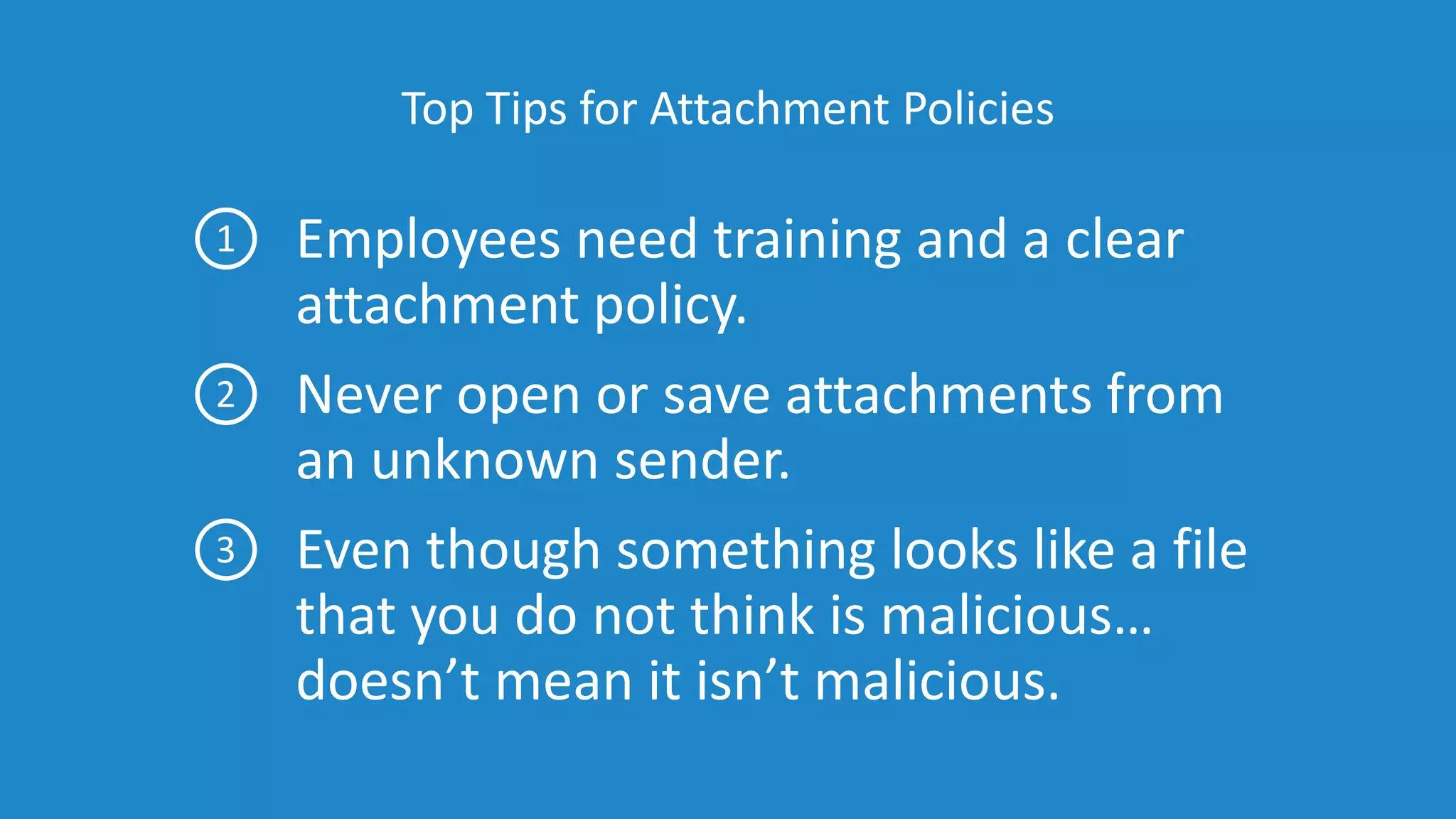 Top Tips for Attachment Policies
Employees need training and a clear
attachment policy.
Never open or save attachments from
an unknown sender.
Even though something looks like a file
that you do not think is malicious…
doesn’t mean it isn’t malicious.
1
2
3
 