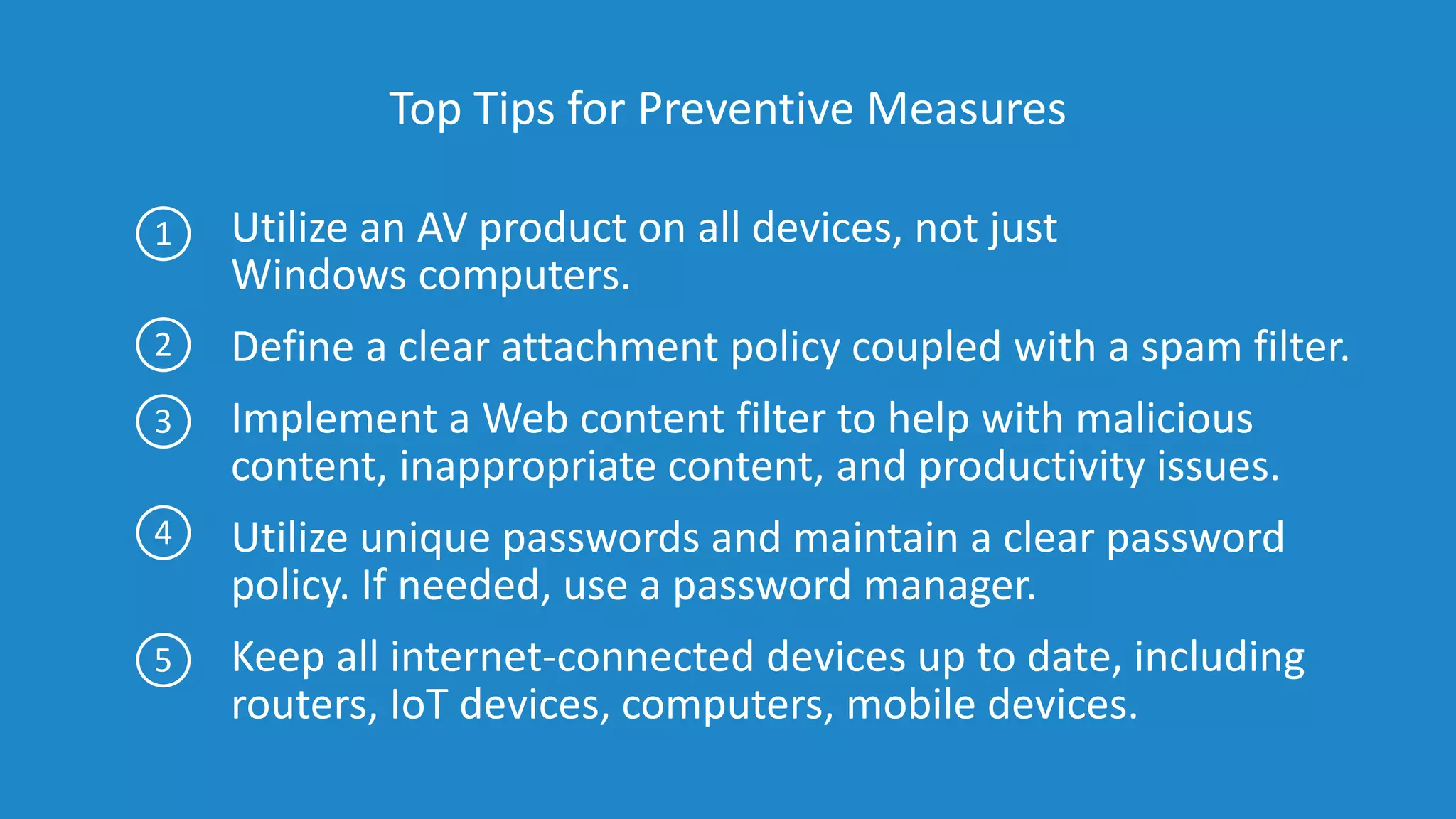 Top Tips for Preventive Measures
Utilize an AV product on all devices, not just
Windows computers.
Define a clear attachment policy coupled with a spam filter.
Implement a Web content filter to help with malicious
content, inappropriate content, and productivity issues.
Utilize unique passwords and maintain a clear password
policy. If needed, use a password manager.
Keep all internet-connected devices up to date, including
routers, IoT devices, computers, mobile devices.
1
2
3
4
5
 
