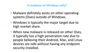 • Malware definitely exists on other operating
systems (Oses) outside of Windows.
• Windows is typically the major target due to
high market share.
• When new malware is released on other Oses,
it typically has a high penetration rate due to
people believing their Android, Mac, and Linux
devices are safe without having any endpoint
security installed.
Is malware on Windows only?
 