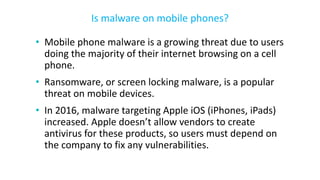 • Mobile phone malware is a growing threat due to users
doing the majority of their internet browsing on a cell
phone.
• Ransomware, or screen locking malware, is a popular
threat on mobile devices.
• In 2016, malware targeting Apple iOS (iPhones, iPads)
increased. Apple doesn’t allow vendors to create
antivirus for these products, so users must depend on
the company to fix any vulnerabilities.
Is malware on mobile phones?
 