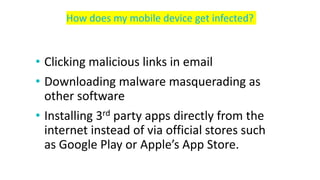 • Clicking malicious links in email
• Downloading malware masquerading as
other software
• Installing 3rd party apps directly from the
internet instead of via official stores such
as Google Play or Apple’s App Store.
How does my mobile device get infected?
 