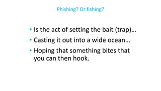 • Is the act of setting the bait (trap)…
• Casting it out into a wide ocean…
• Hoping that something bites that
you can then hook.
Phishing? Or fishing?
 