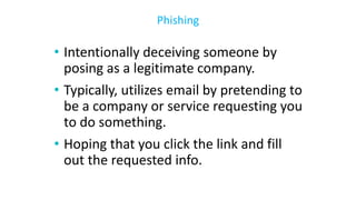 • Intentionally deceiving someone by
posing as a legitimate company.
• Typically, utilizes email by pretending to
be a company or service requesting you
to do something.
• Hoping that you click the link and fill
out the requested info.
Phishing
 