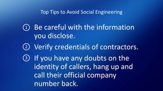 Top Tips to Avoid Social Engineering
Be careful with the information
you disclose.
Verify credentials of contractors.
If you have any doubts on the
identity of callers, hang up and
call their official company
number back.
1
2
3
 