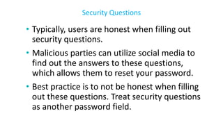 • Typically, users are honest when filling out
security questions.
• Malicious parties can utilize social media to
find out the answers to these questions,
which allows them to reset your password.
• Best practice is to not be honest when filling
out these questions. Treat security questions
as another password field.
Security Questions
 